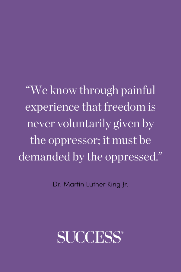 “We know through painful experience that freedom is never voluntarily given by the oppressor; it must be demanded by the oppressed.” —Dr. Martin Luther King Jr.