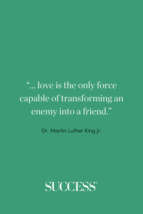 “... love is the only force capable of transforming an enemy into a friend.” —Dr. Martin Luther King Jr.