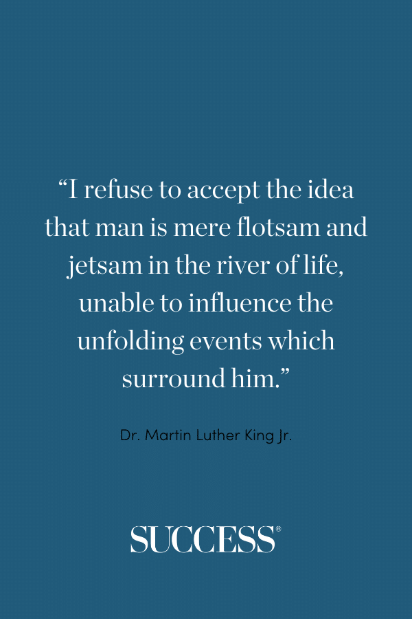 “I refuse to accept the idea that man is mere flotsam and jetsam in the river of life, unable to influence the unfolding events which surround him.” —Dr. Martin Luther King Jr.