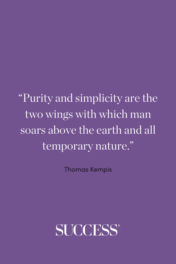 ““Purity and simplicity are the two wings with which man soars above the earth and all temporary nature.” —Thomas Kempis