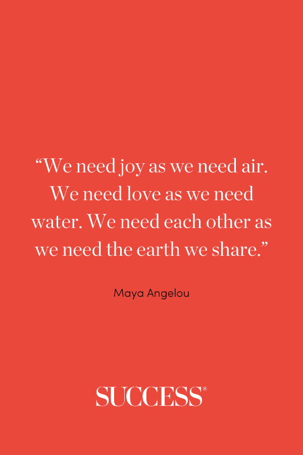 “We need joy as we need air. We need love as we need water. We need each other as we need the earth we share.” —Maya Angelou