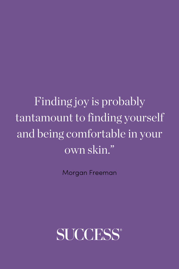 Finding joy is probably tantamount to finding yourself and being comfortable in your own skin.” —Morgan Freeman