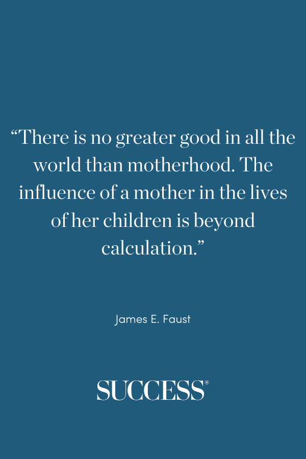 “There is no greater good in all the world than motherhood. The influence of a mother in the lives of her children is beyond calculation.” —James E. Faust