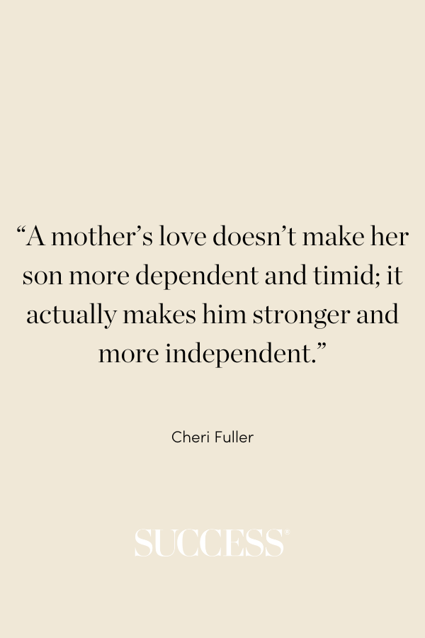 “A mother’s love doesn’t make her son more dependent and timid; it actually makes him stronger and more independent.” —Cheri Fuller