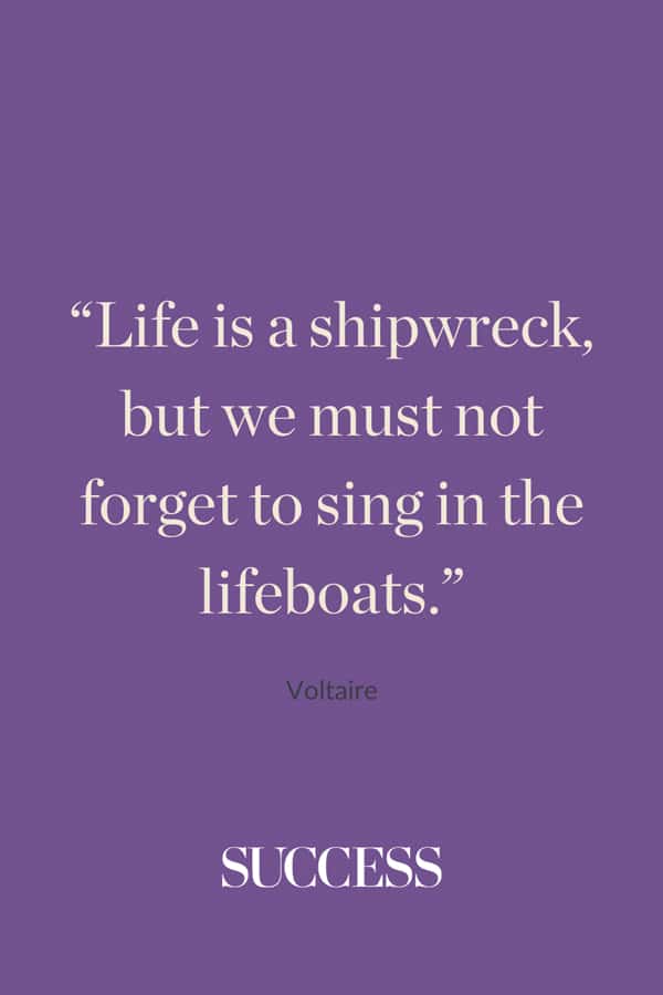 “Life is a shipwreck, but we must not forget to sing in the lifeboats.” —Voltaire