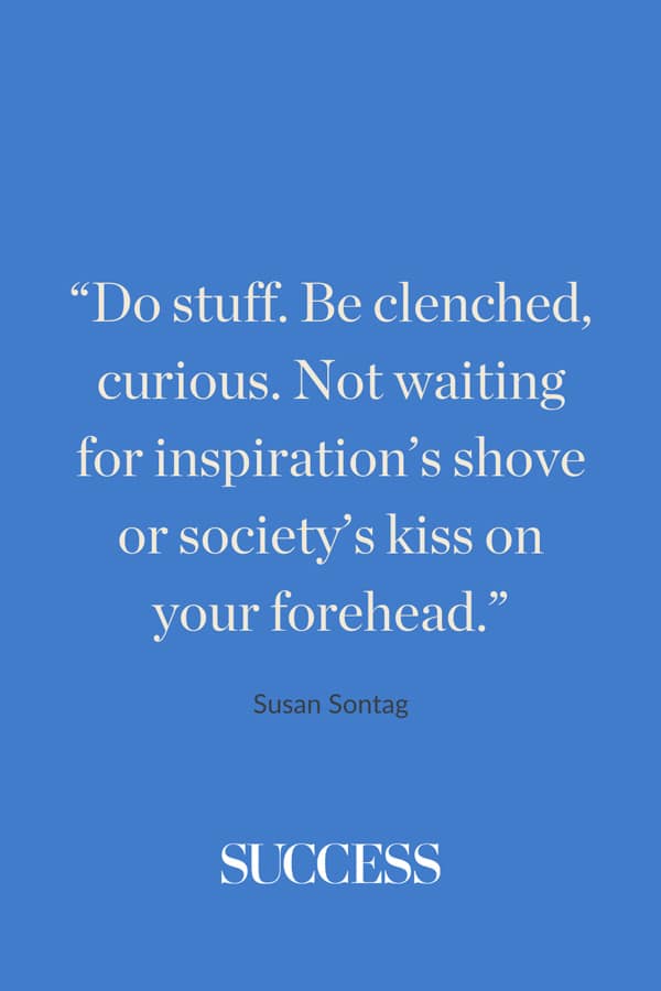 “Do stuff. Be clenched, curious. Not waiting for inspiration’s shove or society’s kiss on your forehead.” ― Susan Sontag