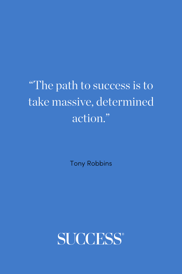 “The path to success is to take massive, determined action.” —Tony Robbins