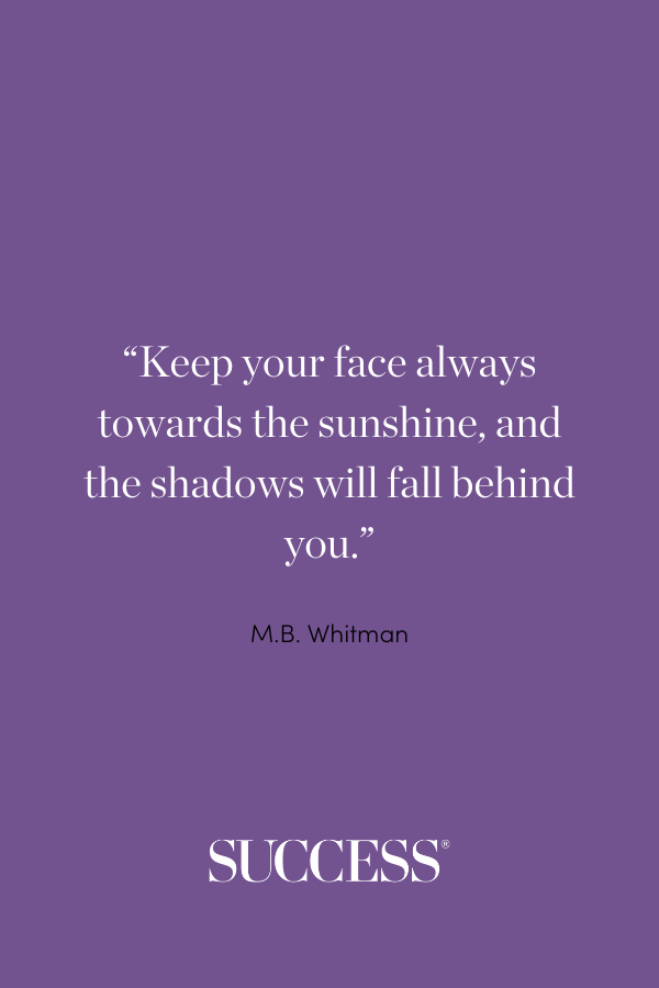 “Keep your face always towards the sunshine, and the shadows will fall behind you.” —M.B. Whitman