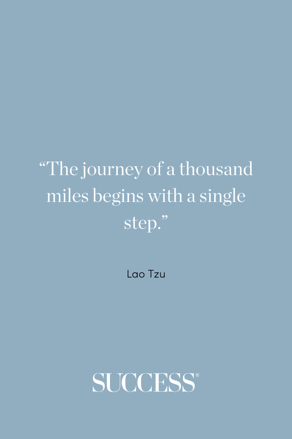 “The journey of a thousand miles begins with a single step.” —Lao Tzu