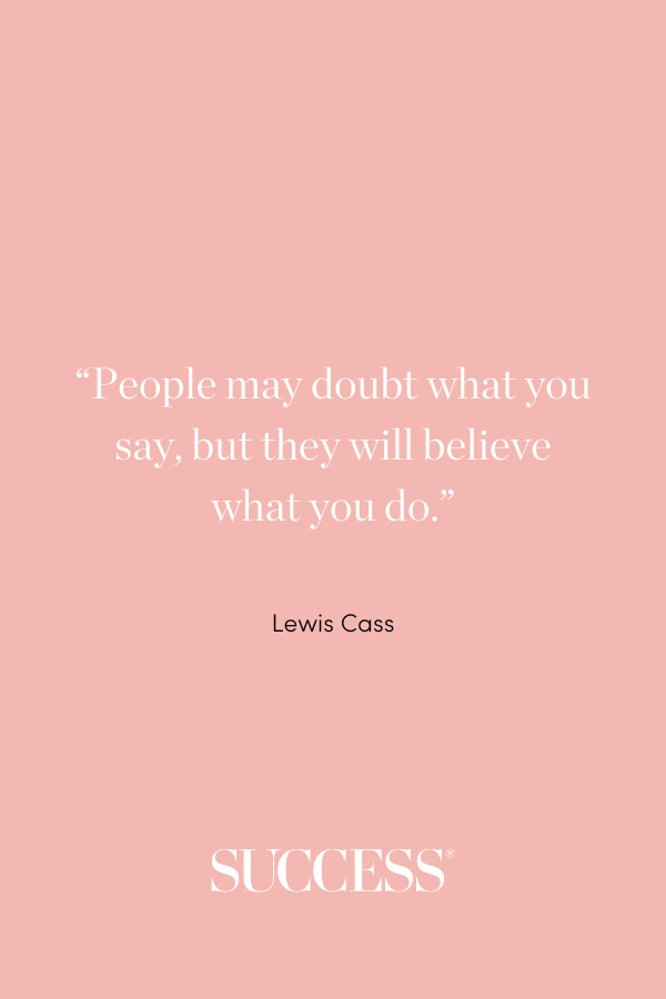 “People may doubt what you say, but they will believe what you do.” ―Lewis Cass