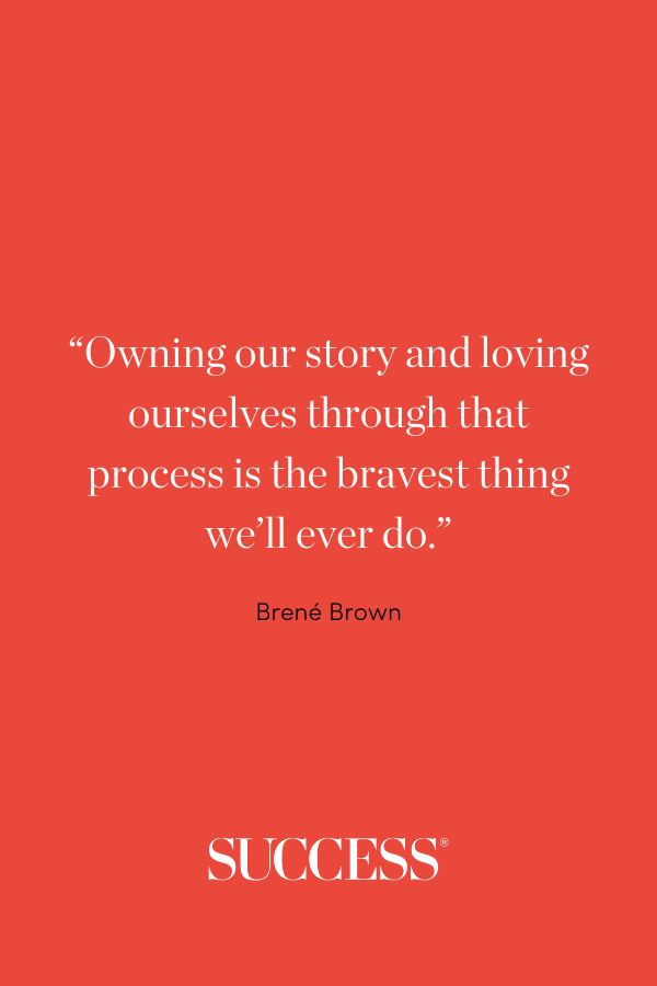 “Owning our story and loving ourselves through that process is the bravest thing we’ll ever do.” —Brené Brown