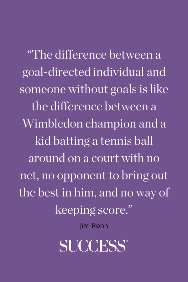 “The difference between a goal-directed individual and someone without goals is like the difference between a Wimbledon champion and a kid batting a tennis ball around on a court with no net, no opponent to bring out the best in him, and no way of keeping score.” - Jim Rohn