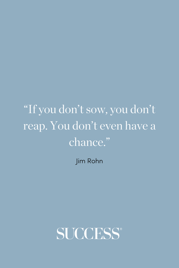 “If you don’t sow, you don’t reap. You don’t even have a chance.” - Jim Rohn