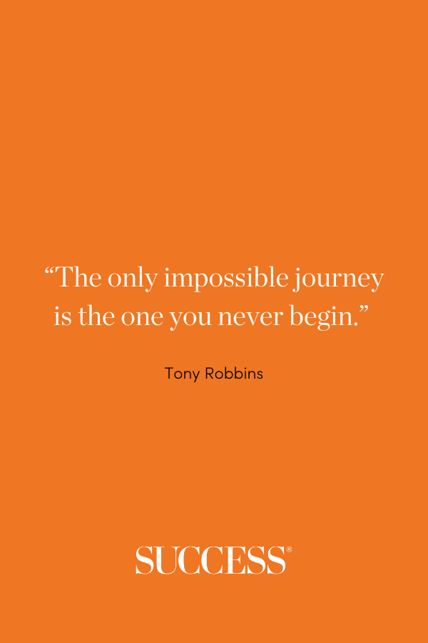 “The only impossible journey is the one you never begin.” —Tony Robbins