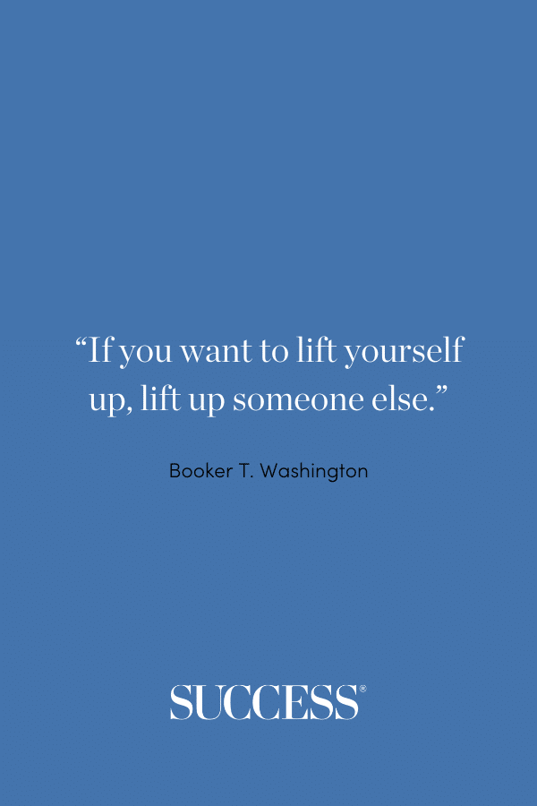 “If you want to lift yourself up, lift up someone else.” —Booker T. Washington