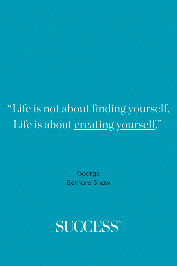 “Life is not about finding yourself. Life is about creating yourself.” —George Bernard Shaw