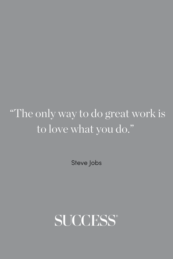 “The only way to do great work is to love what you do.” —Steve Jobs