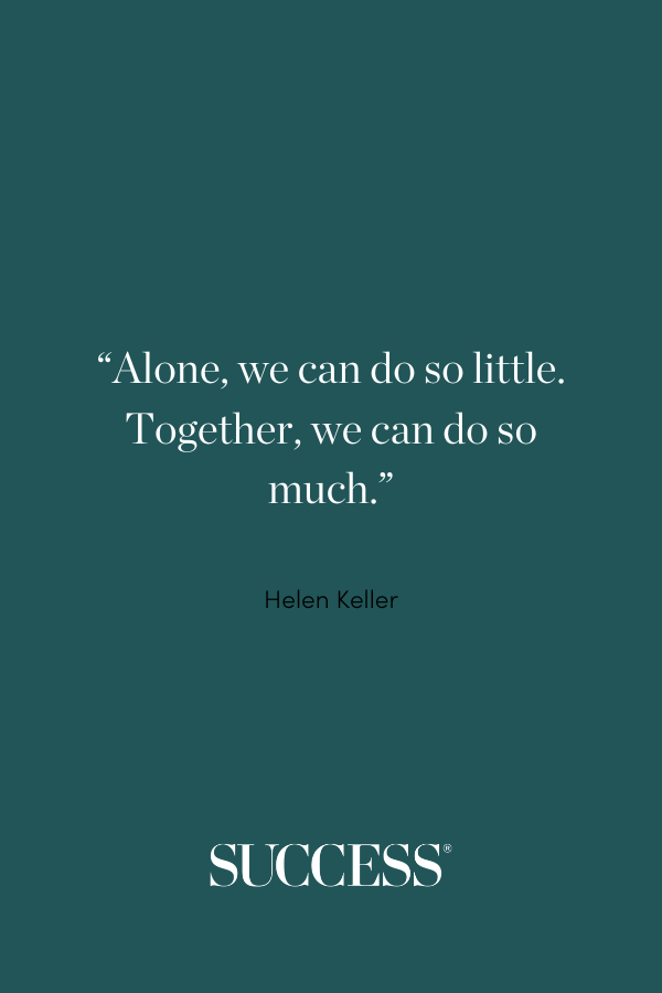 “Alone, we can do so little. Together, we can do so much.” —Helen Keller