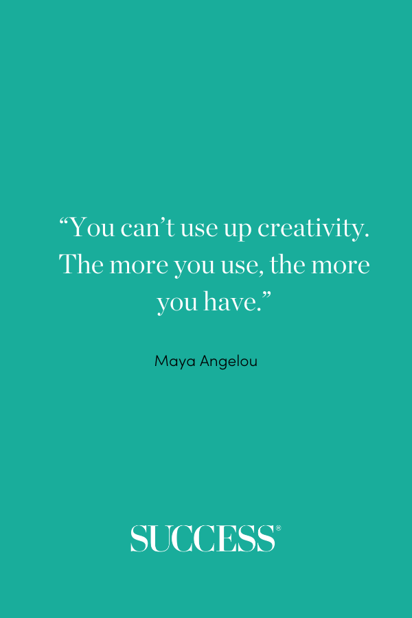 “You can’t use up creativity. The more you use, the more you have.” —Maya Angelou