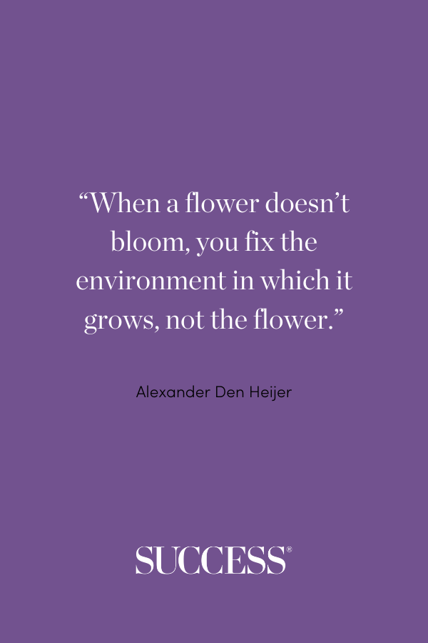 “When a flower doesn’t bloom, you fix the environment in which it grows, not the flower.” —Alexander Den Heijer