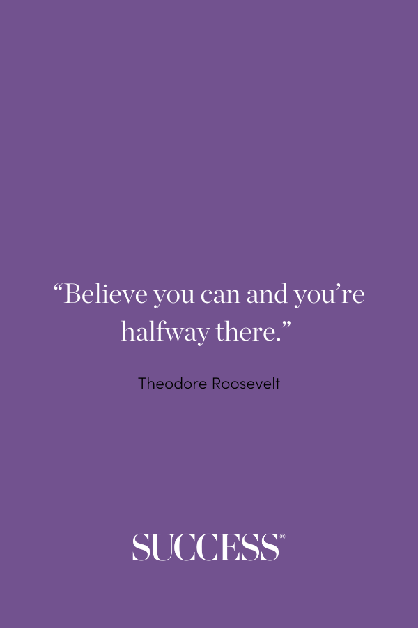 “Believe you can and you’re halfway there.” —Theodore Roosevelt