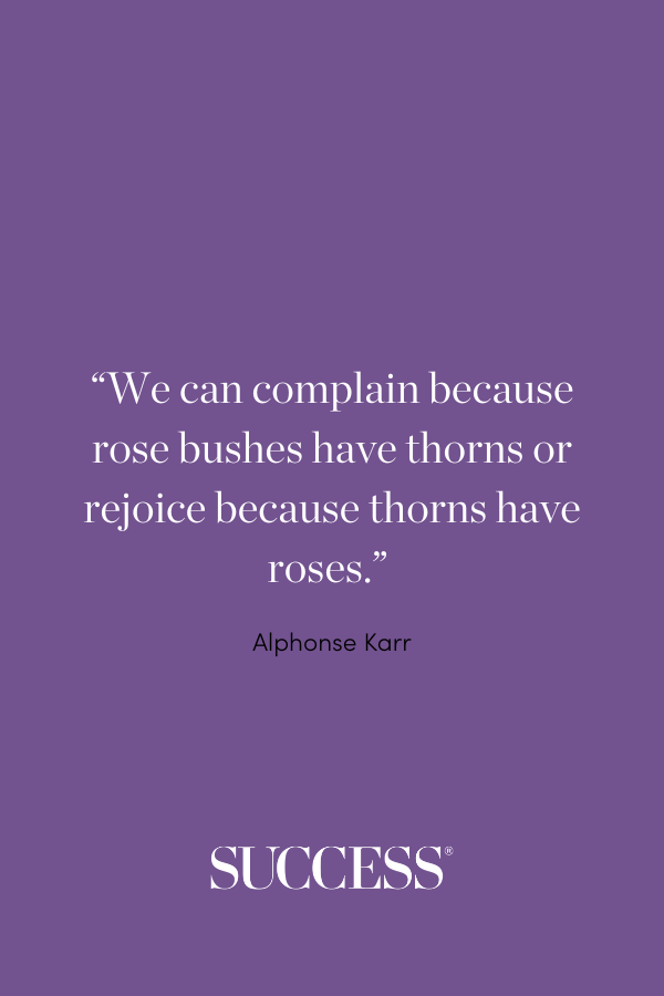 “We can complain because rose bushes have thorns or rejoice because thorns have roses.” —Alphonse Karr