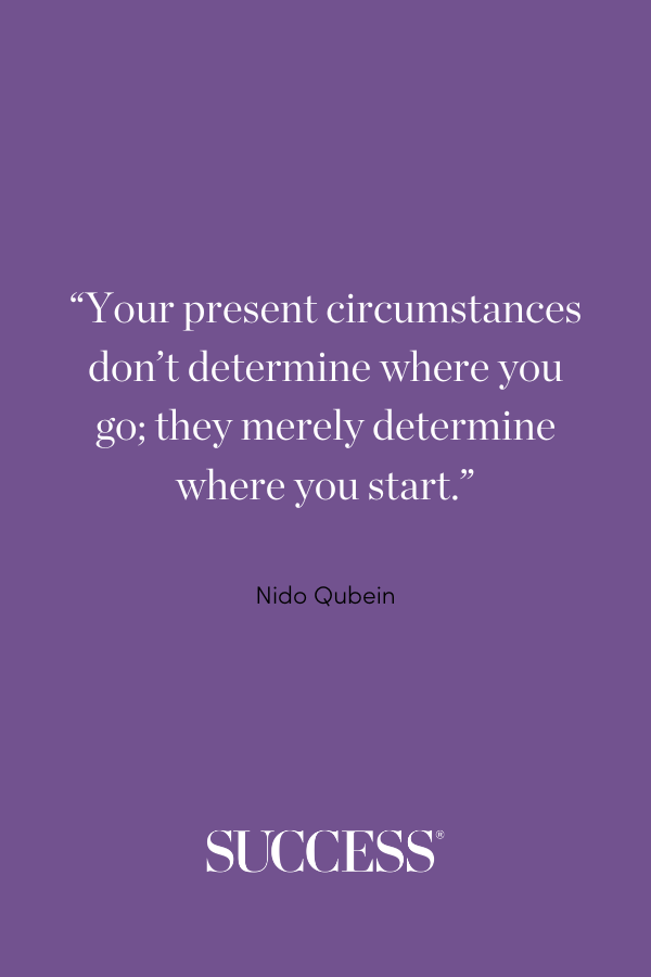 “Your present circumstances don’t determine where you go; they merely determine where you start.” —Nido Qubein