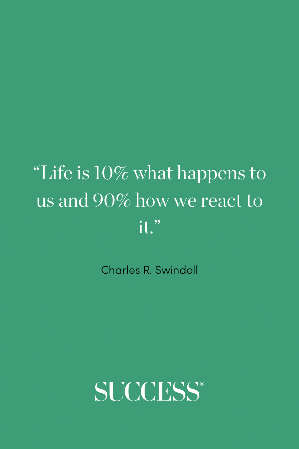 “Life is 10% what happens to us and 90% how we react to it.” —Charles R. Swindoll