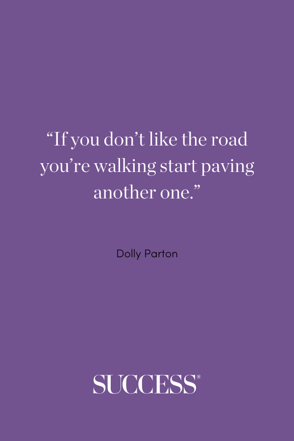 “If you don’t like the road you’re walking start paving another one.” —Dolly Parton