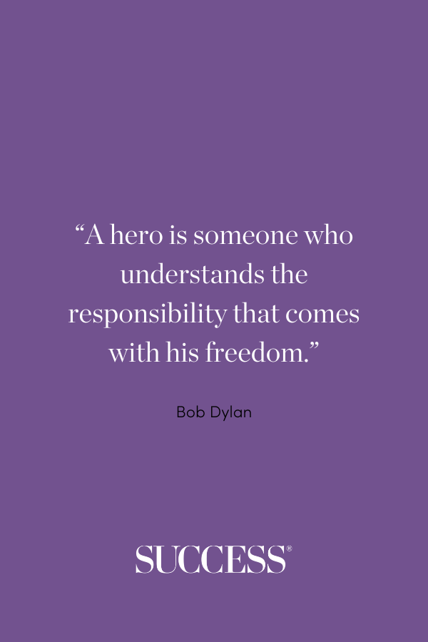 “A hero is someone who understands the responsibility that comes with his freedom.” —Bob Dylan