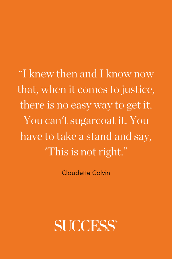 “I knew then and I know now that, when it comes to justice, there is no easy way to get it. You can't sugarcoat it. You have to take a stand and say, 'This is not right.” —Claudette Colvin