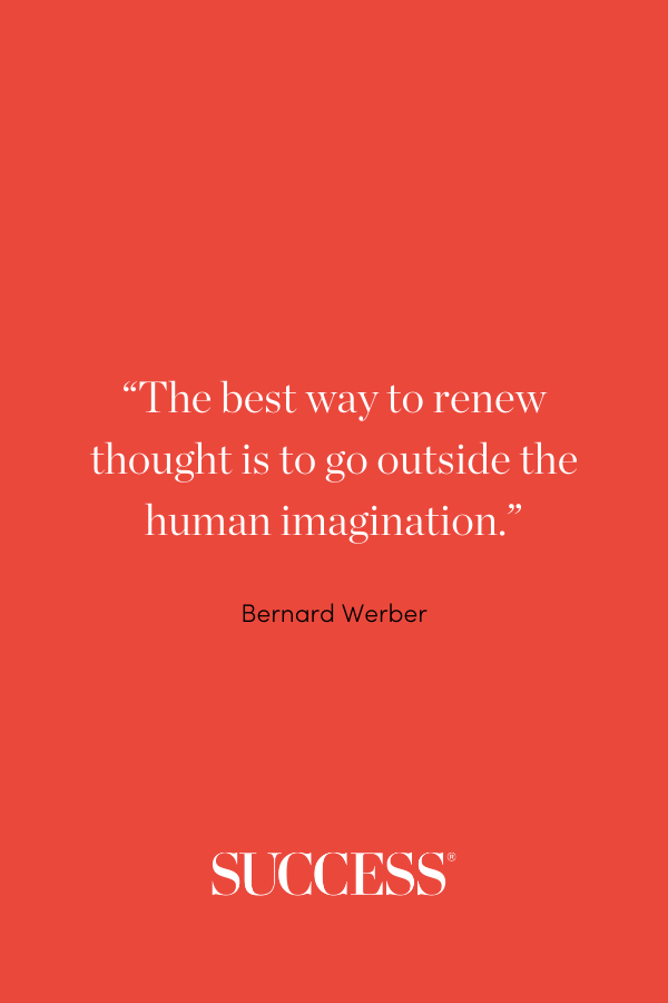 “The best way to renew thought is to go outside the human imagination.” —Bernard Werber, Empire of the Ants