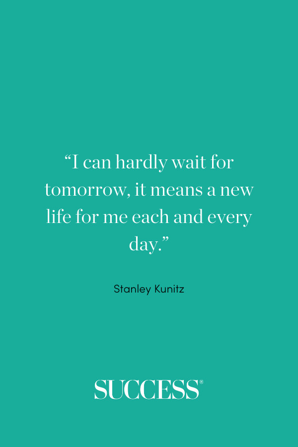 “I can hardly wait for tomorrow, it means a new life for me each and every day.” —Stanley Kunitz