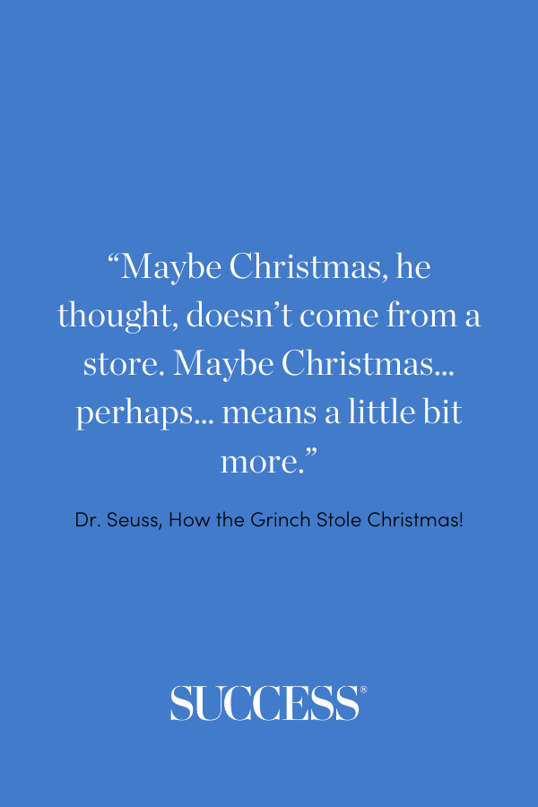 “Maybe Christmas, he thought, doesn’t come from a store. Maybe Christmas… perhaps… means a little bit more!” —Dr. Seuss, How the Grinch Stole Christmas!