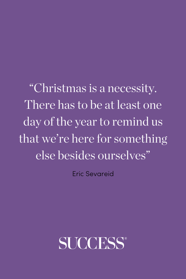 “Christmas is a necessity. There has to be at least one day of the year to remind us that we’re here for something else besides ourselves.” —Eric Sevareid