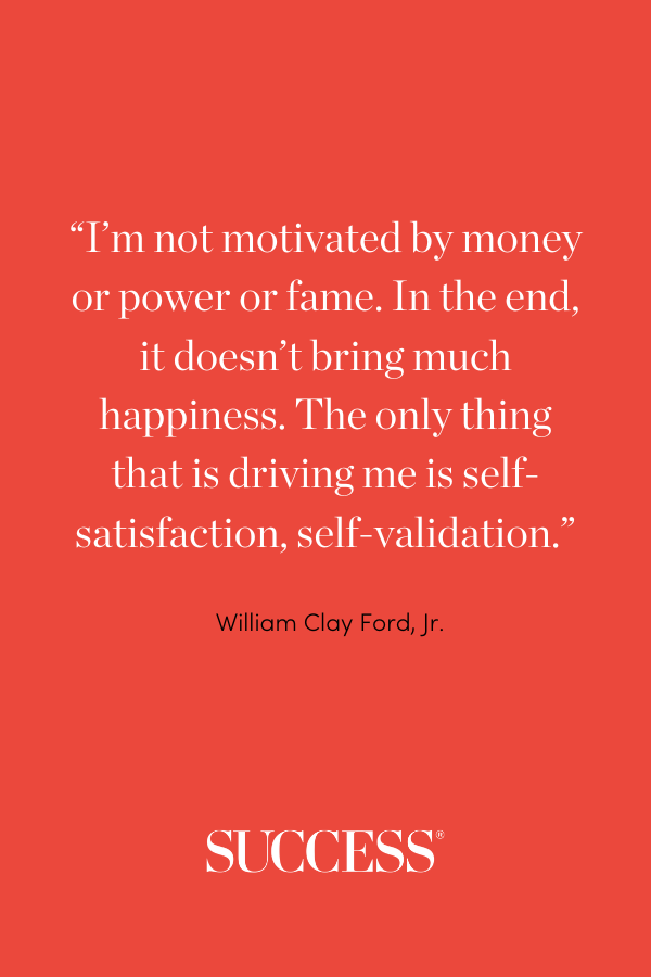 “I’m not motivated by money or power or fame. In the end, it doesn’t bring much happiness. The only thing that is driving me is self-satisfaction, self-validation.” —William Clay Ford, Jr.