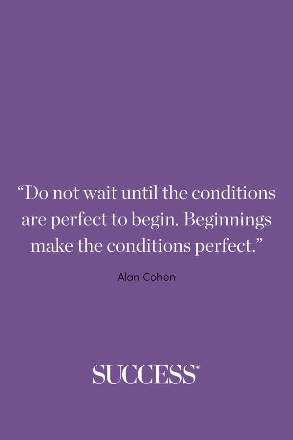 “Do not wait until the conditions are perfect to begin. Beginning makes the conditions perfect.” —Alan Cohen