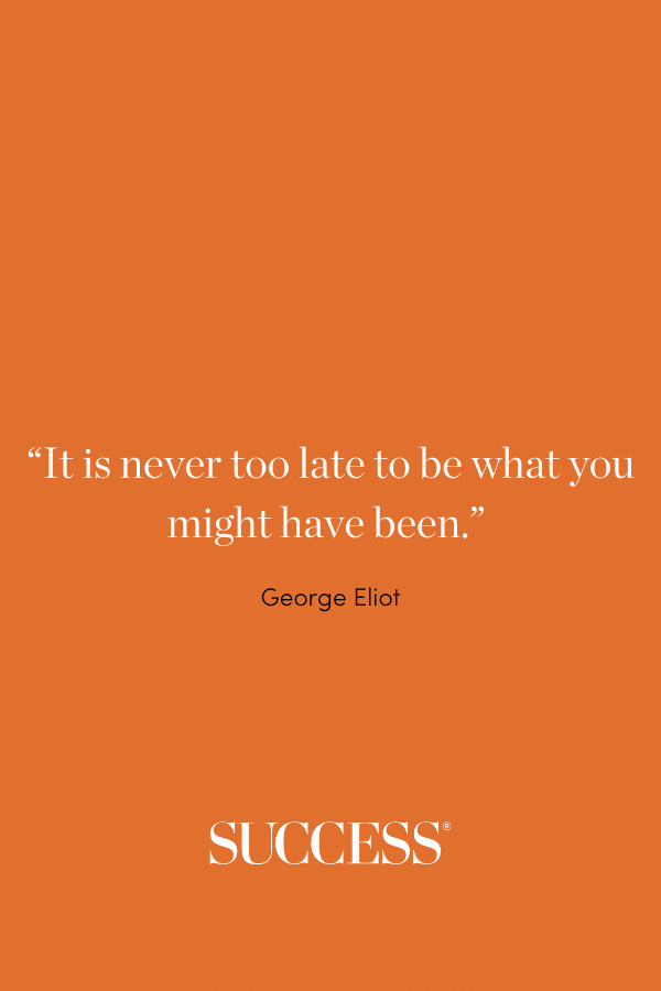 “It is never too late to be what you might have been.” —George Eliot