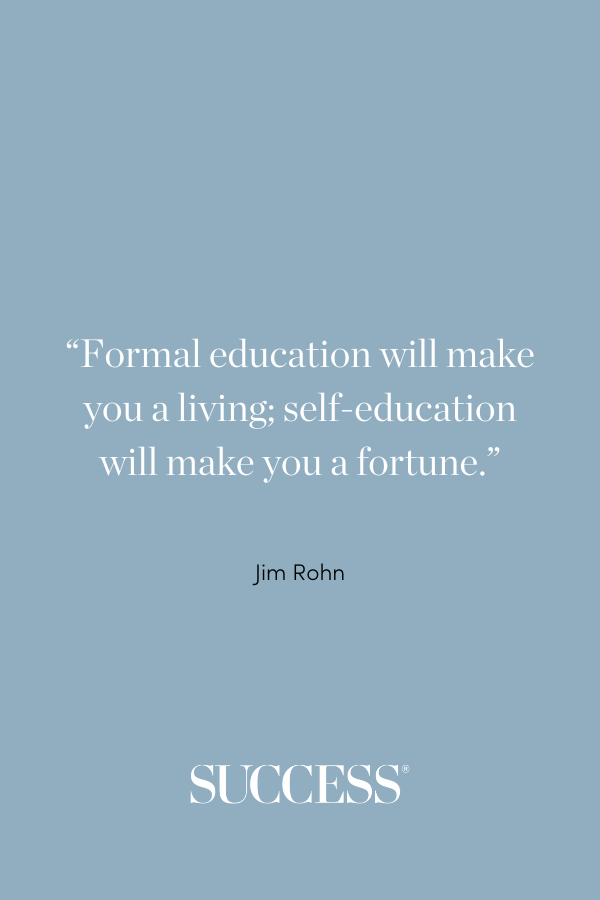 “Formal education will make you a living; self-education will make you a fortune.” —Jim Rohn