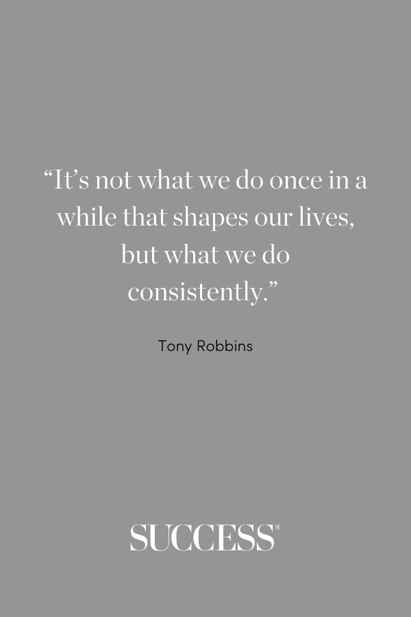 “It’s not what we do once in a while that shapes our lives, but what we do consistently.” —Tony Robbins