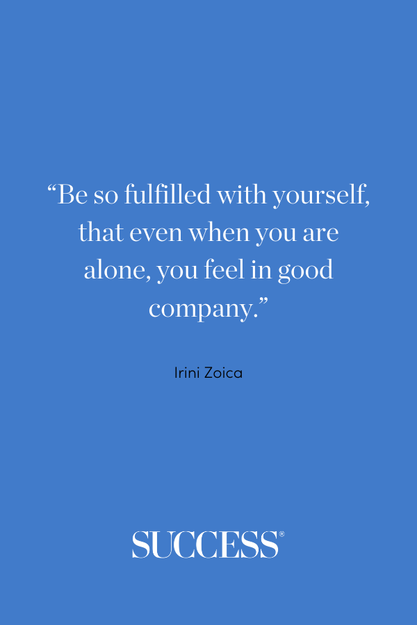 “Be so fulfilled with yourself, that even when you are alone, you feel in good company.” —Irini Zoica