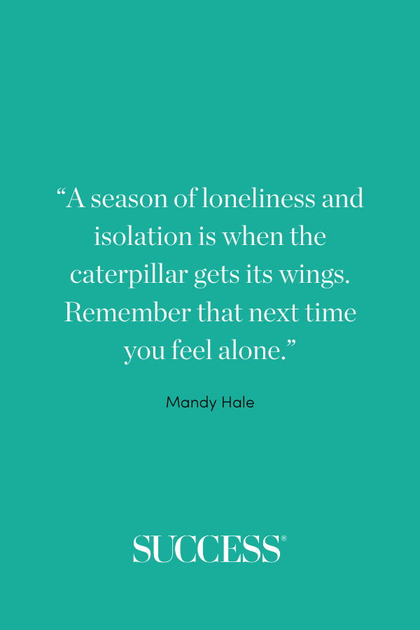 “A season of loneliness and isolation is when the caterpillar gets its wings. Remember that next time you feel alone.” —Mandy Hale