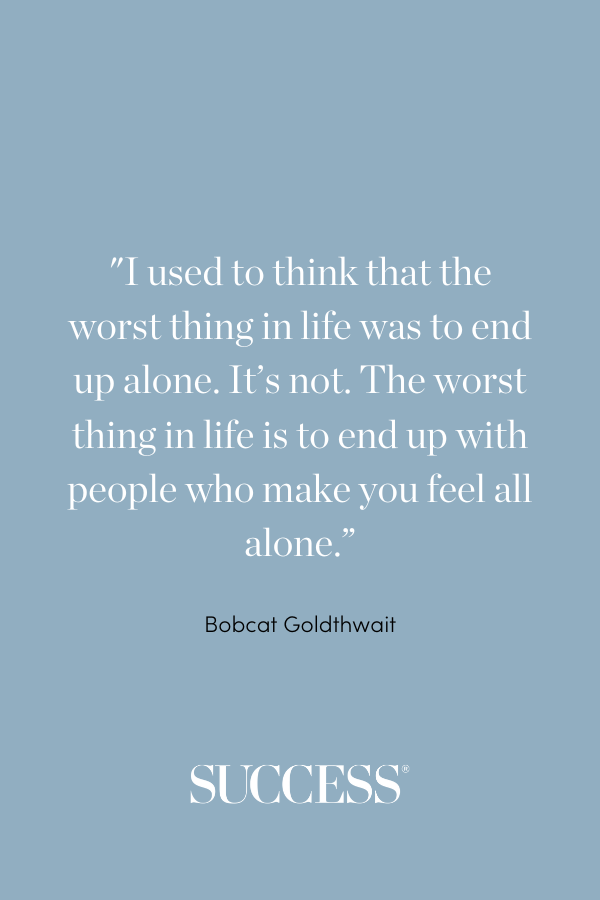 I used to think that the worst thing in life was to end up alone. It’s not. The worst thing in life is to end up with people who make you feel all alone. —Bobcat Goldthwait