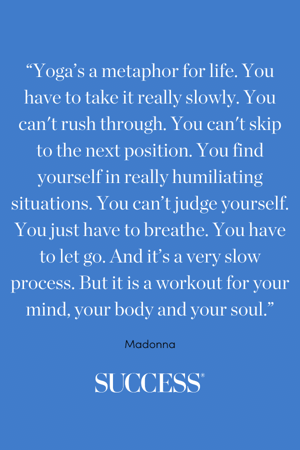 "Yoga's a metaphor for life. You have to take it really slowly. You can't rush through. You can't skip to the next position. You find yourself in really humiliating situations. You can't judge yourself. You just have to breathe.  You have to let go. And it's a very slow process. But it is a workout for your mind, your body and your soul."—Madonna