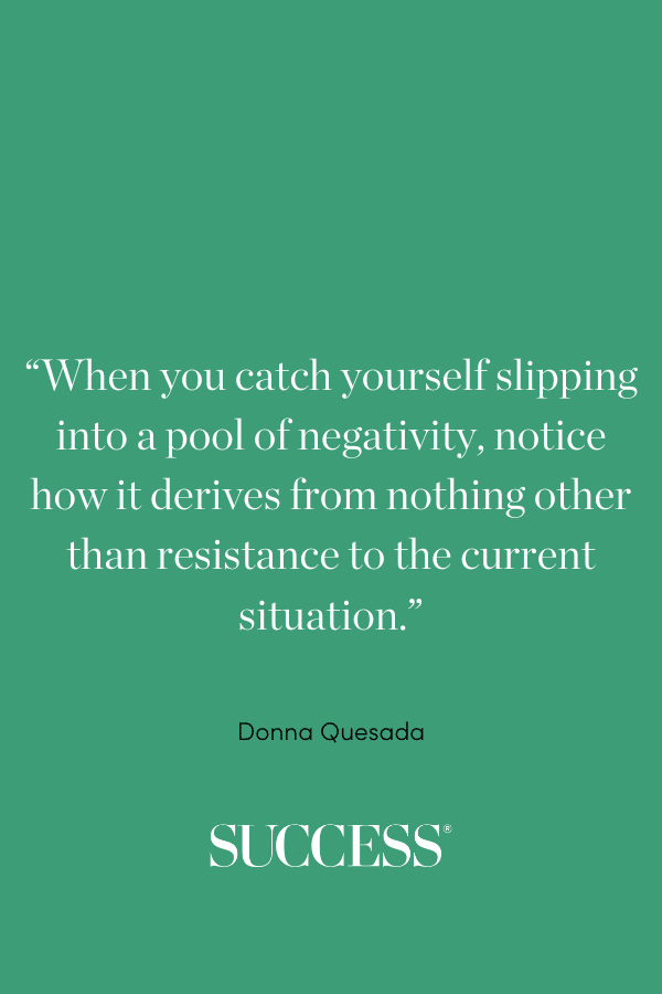 “When you catch yourself slipping into a pool of negativity, notice how it derives from nothing other than resistance to the current situation.” ―Donna Quesada