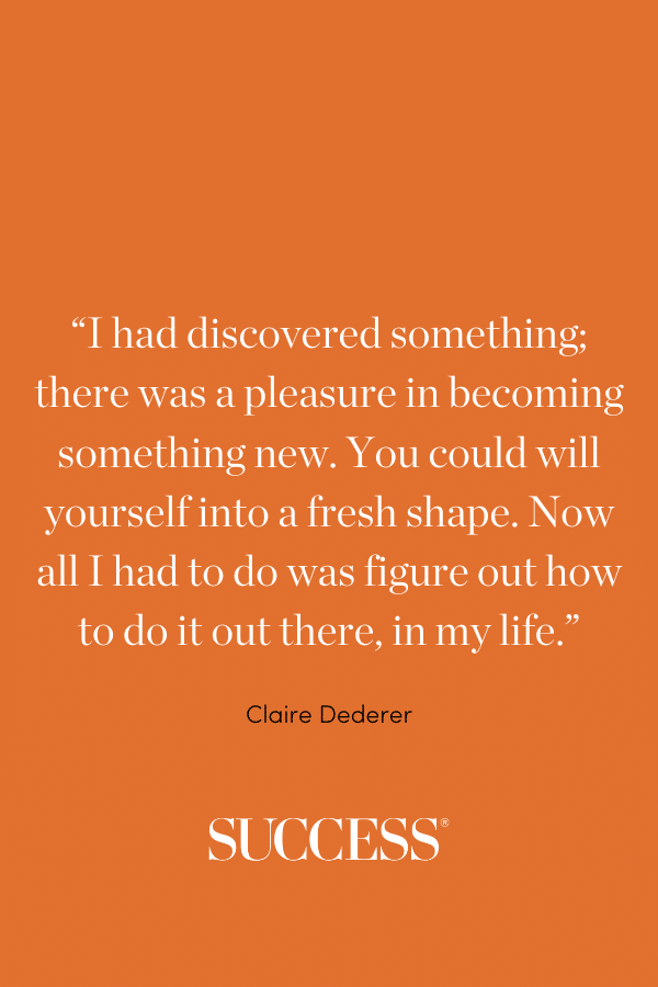 “I had discovered something; there was a pleasure in becoming something new. You could will yourself into a fresh shape. Now all I had to do was figure out how to do it out there, in my life.” —Claire Dederer