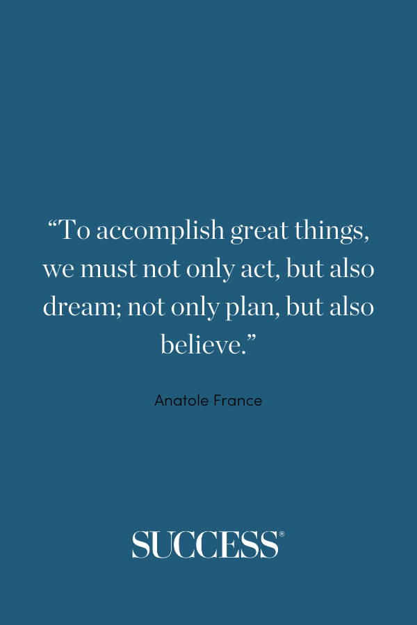 “To accomplish great things, we must not only act, but also dream; not only plan, but also believe.” —Anatole France