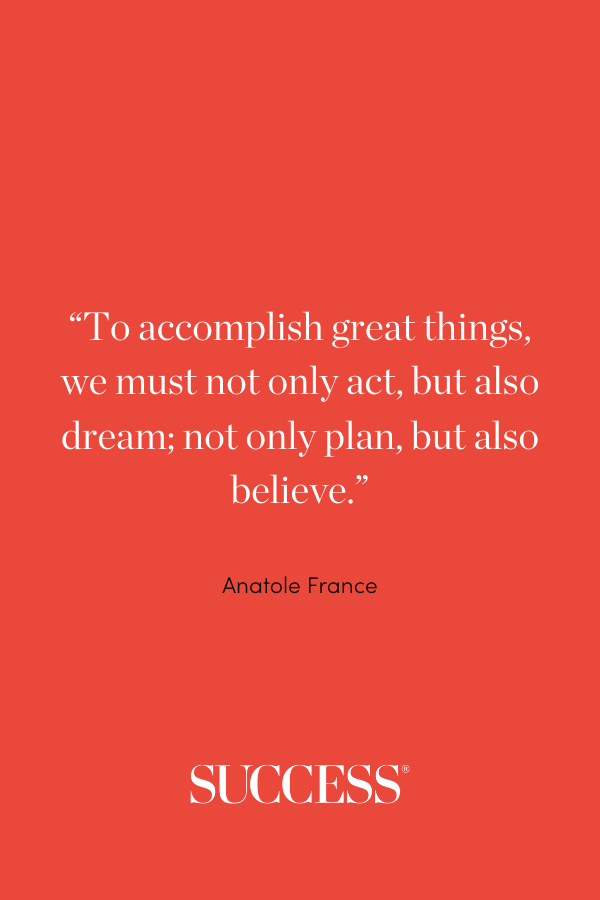 “To accomplish great things, we must not only act, but also dream; not only plan, but also believe.” —Anatole France, Works of Anatole France