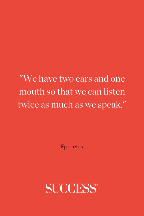 We have two ears and one mouth so that we can listen twice as much as we speak. —Epictetus