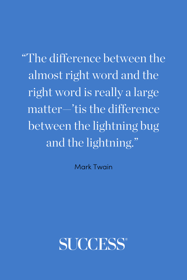 “The difference between the almost right word and the right word is really a large matter—’tis the difference between the lightning bug and the lightning.” —Mark Twain